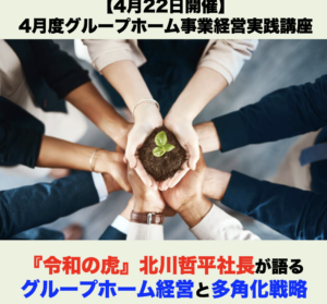 【４月２２日開催】4月度グループホーム事業経営実践講座 「『令和の虎』北川哲平社長がグループホーム経営と多角化戦略を語る」