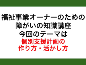 【レポート】福祉事業オーナーのための障がいの知識講座 今回のテーマは「個別支援計画の作り方・活かし方」