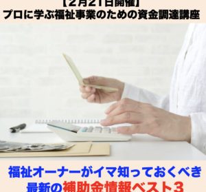 【２月２１日開催】【2月特別開催】資金調達セミナー 「福祉オーナーがイマ知っておくべき最新の補助金情報ベスト3」