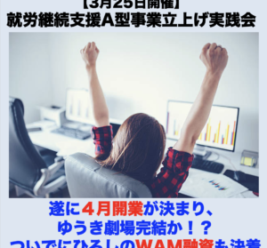 【３月２５日開催】3月度就労継続支援A型事業立上げ実践会「遂に４月開業が決まり、ゆうき劇場完結か！？ついでにひろしのWAM融資も決着」