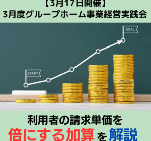 【３月１７日開催】３月度グループホーム事業経営実践会「利用者の請求単価を倍にする加算を解説」