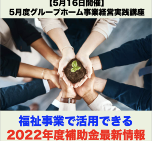 【５月１６日開催】5月度グループホーム事業経営実践講座 「福祉事業で活用できる2022年度補助金最新情報」